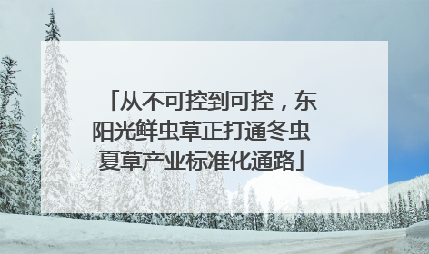 从不可控到可控，东阳光鲜虫草正打通冬虫夏草产业标准化通路